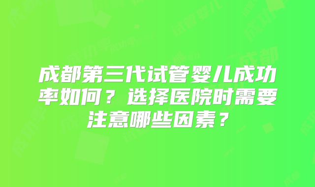成都第三代试管婴儿成功率如何？选择医院时需要注意哪些因素？