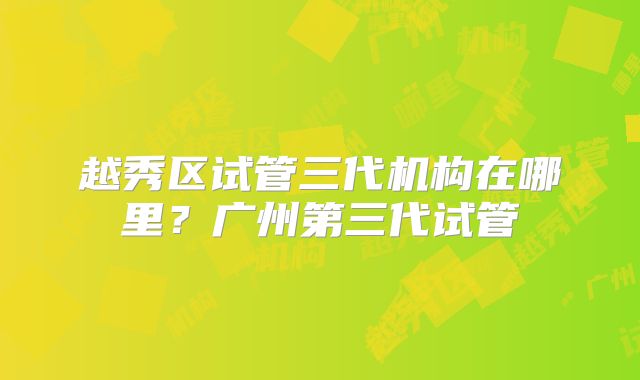 越秀区试管三代机构在哪里?广州第三代试管