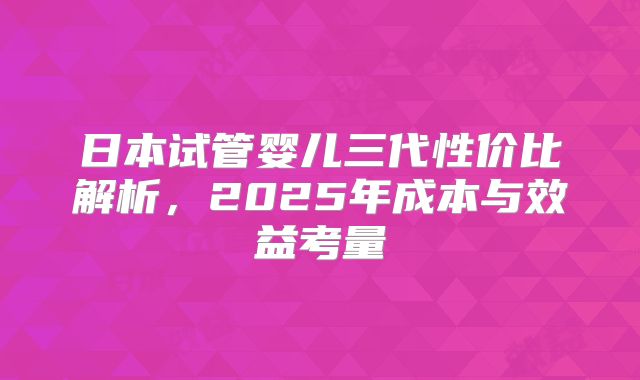 日本试管婴儿三代性价比解析，2025年成本与效益考量