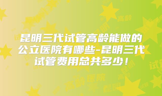 昆明三代试管高龄能做的公立医院有哪些-昆明三代试管费用总共多少！