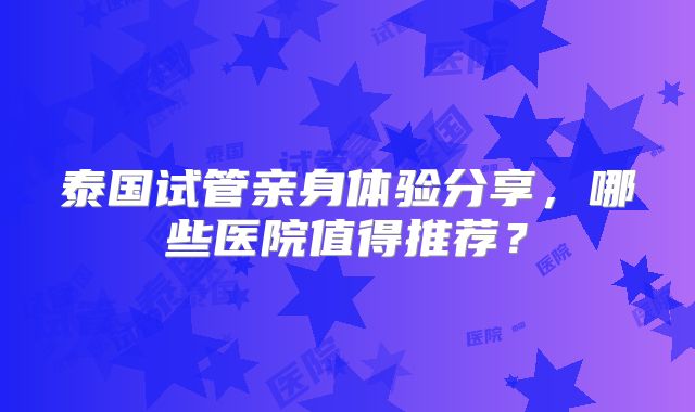 泰国试管亲身体验分享，哪些医院值得推荐？
