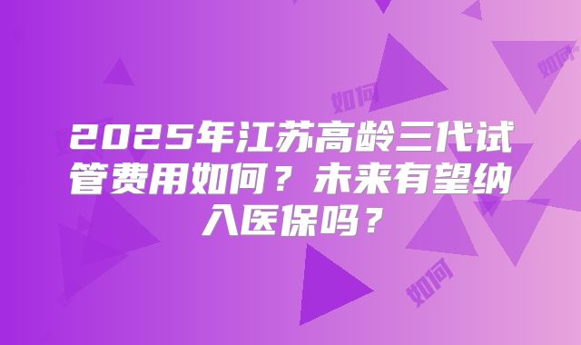 2025年江苏高龄三代试管费用如何？未来有望纳入医保吗？