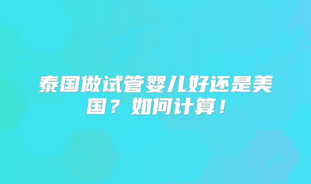 泰国做试管婴儿好还是美国？如何计算！