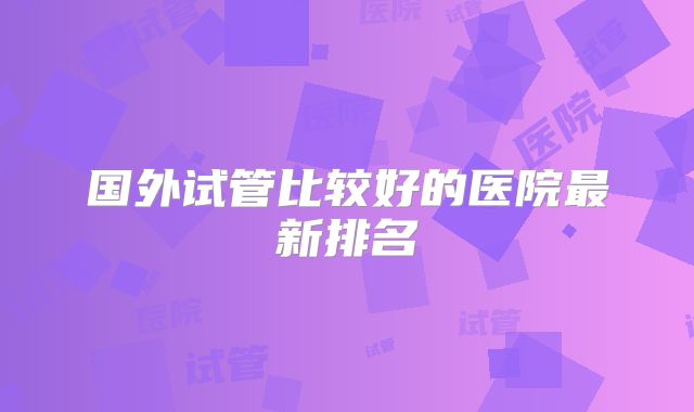 国外试管比较好的医院最新排名