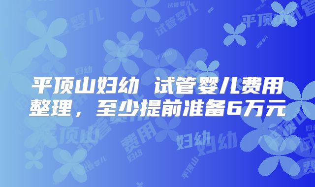 平顶山妇幼 试管婴儿费用整理,至少提前准备6万元