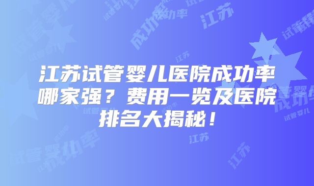 江苏试管婴儿医院成功率哪家强？费用一览及医院排名大揭秘！