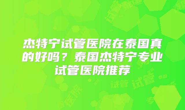 杰特宁试管医院在泰国真的好吗?泰国杰特宁专业试管医院推荐