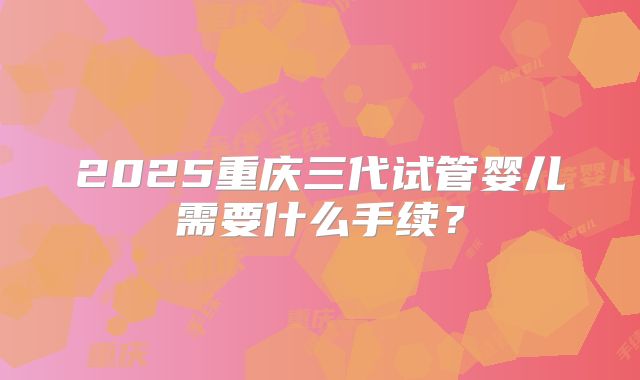 2025重庆三代试管婴儿需要什么手续？