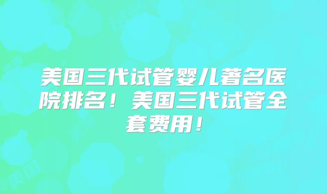 美国三代试管婴儿著名医院排名！美国三代试管全套费用！