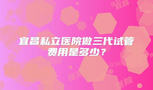 宜昌私立医院做三代试管费用是多少？