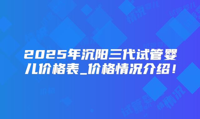 2025年沉阳三代试管婴儿价格表_价格情况介绍！