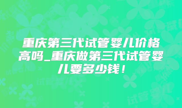 重庆第三代试管婴儿价格高吗_重庆做第三代试管婴儿要多少钱！