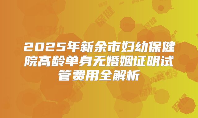 2025年新余市妇幼保健院高龄单身无婚姻证明试管费用全解析