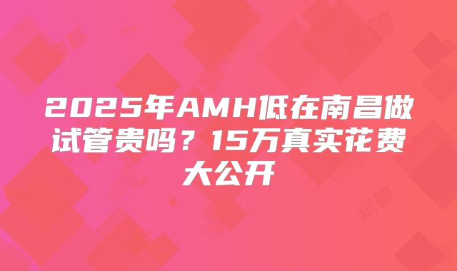 2025年AMH低在南昌做试管贵吗？15万真实花费大公开