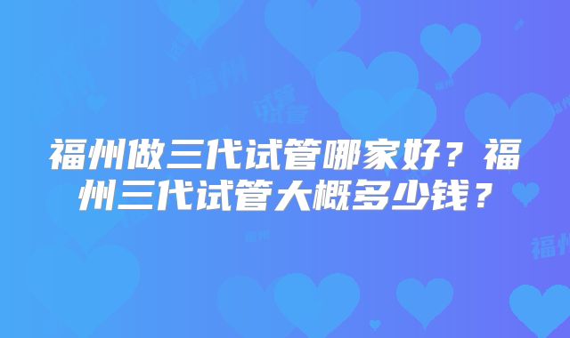 福州做三代试管哪家好?福州三代试管大概多少钱?