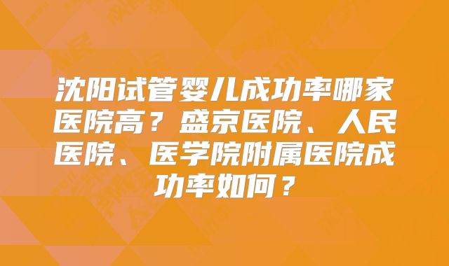 沈阳试管婴儿成功率哪家医院高？盛京医院、人民医院、医学院附属医院成功率如何？