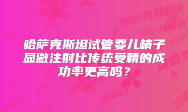 哈萨克斯坦试管婴儿精子显微注射比传统受精的成功率更高吗？