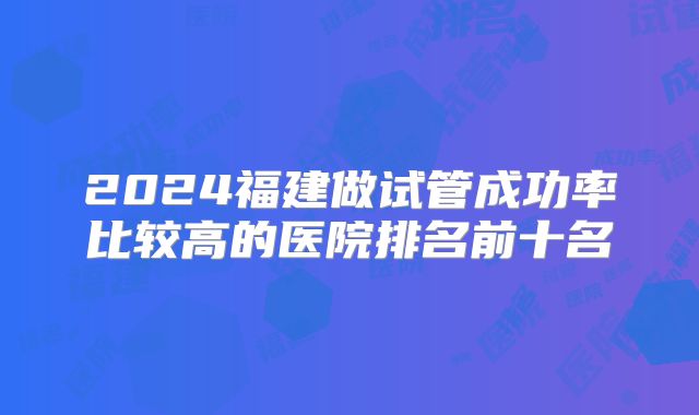 2024福建做试管成功率比较高的医院排名前十名