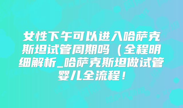 女性下午可以进入哈萨克斯坦试管周期吗(全程明细解析_哈萨克斯坦做试管婴儿全流程!