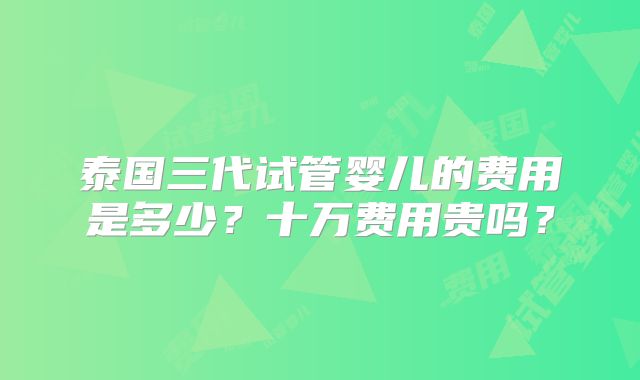 泰国三代试管婴儿的费用是多少？十万费用贵吗？