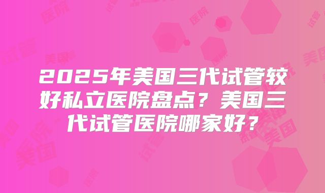 2025年美国三代试管较好私立医院盘点？美国三代试管医院哪家好？