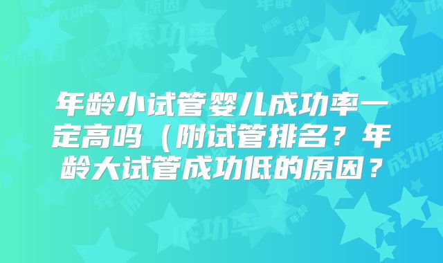 年龄小试管婴儿成功率一定高吗（附试管排名？年龄大试管成功低的原因？