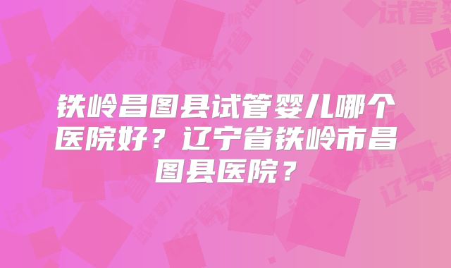 铁岭昌图县试管婴儿哪个医院好？辽宁省铁岭市昌图县医院？