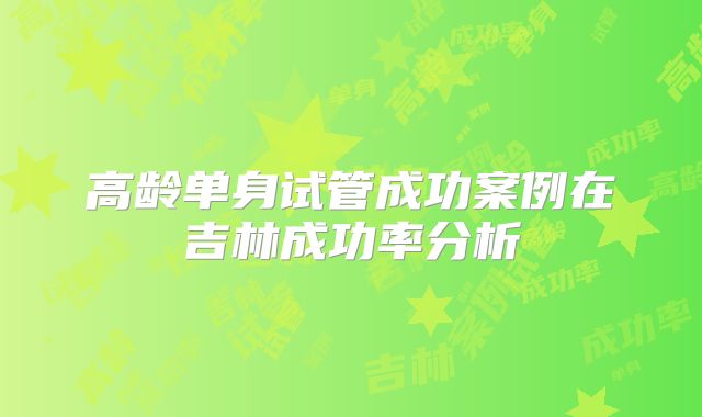 高龄单身试管成功案例在吉林成功率分析