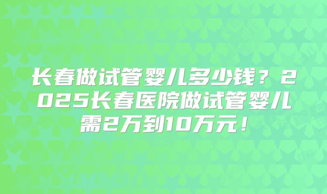 长春做试管婴儿多少钱？2025长春医院做试管婴儿需2万到10万元！