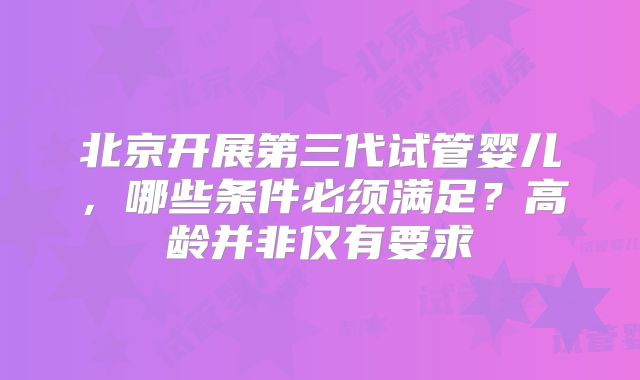 北京开展第三代试管婴儿，哪些条件必须满足？高龄并非仅有要求