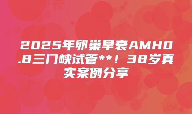 2025年卵巢早衰AMH0.8三门峡试管**！38岁真实案例分享