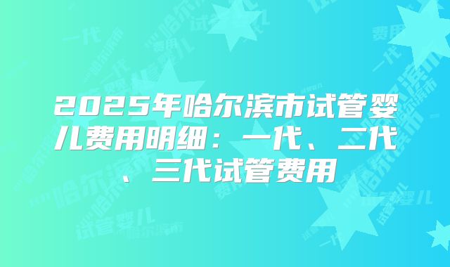2025年哈尔滨市试管婴儿费用明细：一代、二代、三代试管费用