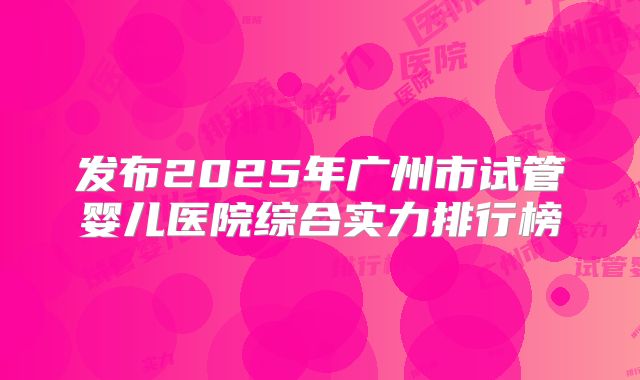 发布2025年广州市试管婴儿医院综合实力排行榜