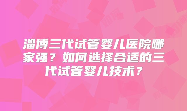 淄博三代试管婴儿医院哪家强？如何选择合适的三代试管婴儿技术？