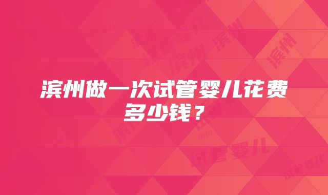 滨州做一次试管婴儿花费多少钱?