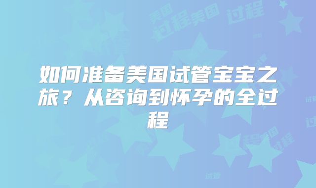 如何准备美国试管宝宝之旅？从咨询到怀孕的全过程