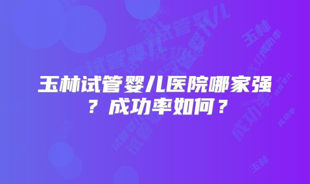 玉林试管婴儿医院哪家强？成功率如何？