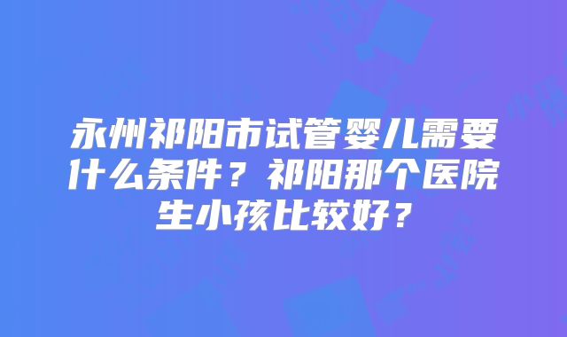 永州祁阳市试管婴儿需要什么条件？祁阳那个医院生小孩比较好？