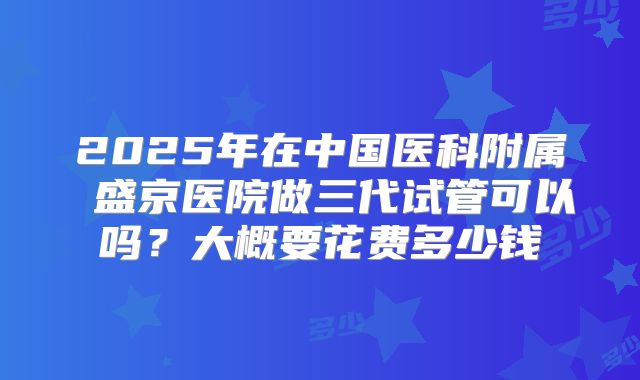 2025年在中国医科附属 盛京医院做三代试管可以吗？大概要花费多少钱