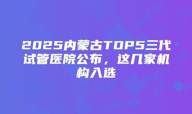 2025内蒙古TOP5三代试管医院公布，这几家机构入选