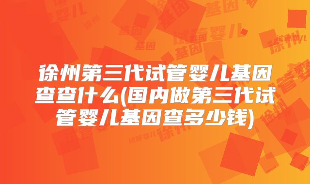 徐州第三代试管婴儿基因查查什么(国内做第三代试管婴儿基因查多少钱)