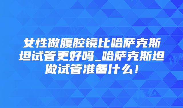 女性做腹腔镜比哈萨克斯坦试管更好吗_哈萨克斯坦做试管准备什么！