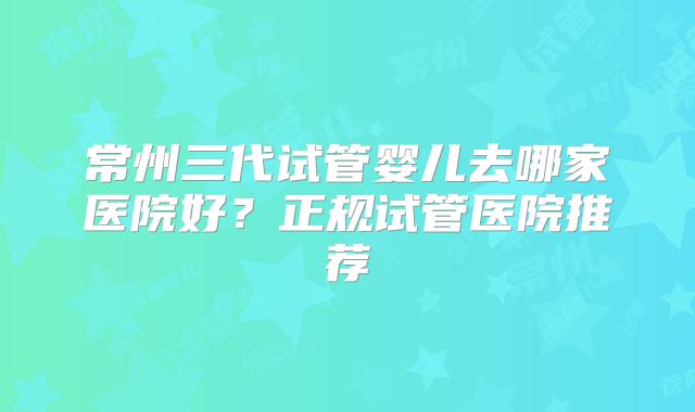 常州三代试管婴儿去哪家医院好？正规试管医院推荐