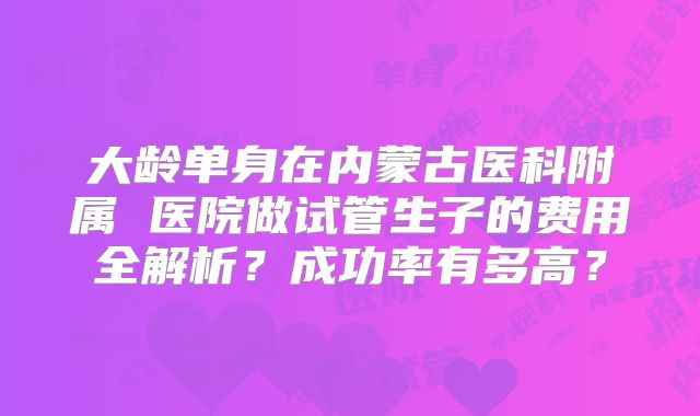 大龄单身在内蒙古医科附属 医院做试管生子的费用全解析？成功率有多高？