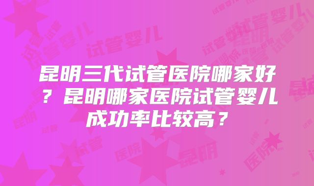 昆明三代试管医院哪家好？昆明哪家医院试管婴儿成功率比较高？
