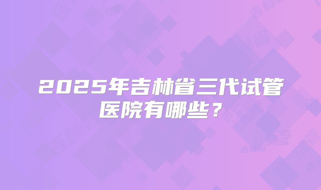 2025年吉林省三代试管医院有哪些？