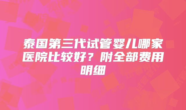 泰国第三代试管婴儿哪家医院比较好？附全部费用明细
