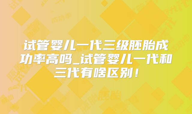 试管婴儿一代三级胚胎成功率高吗_试管婴儿一代和三代有啥区别！