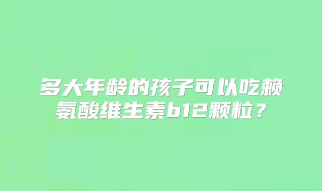 多大年龄的孩子可以吃赖氨酸维生素b12颗粒？