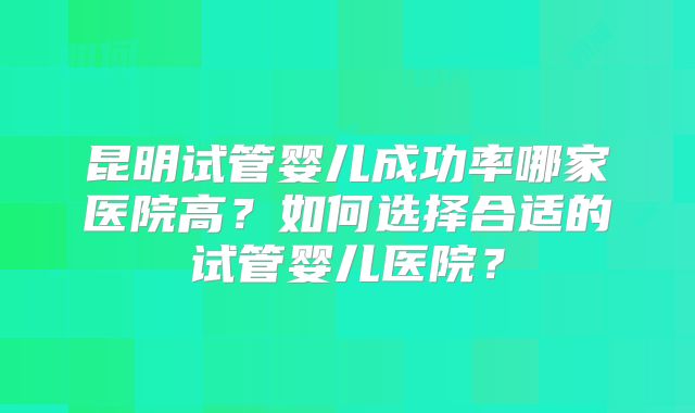 昆明试管婴儿成功率哪家医院高？如何选择合适的试管婴儿医院？
